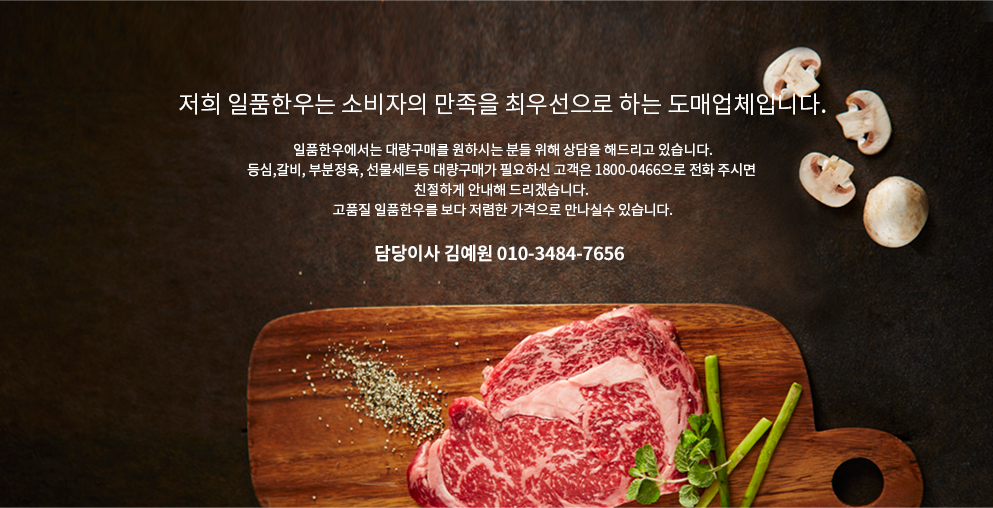 저희 일품한우는 소비자의 만족을 최우선으로 하는 도매업체입니다. 일품한우에서는 대량구매를 원하시는 분들 위해 상담을 해드리고 있습니다.
    등심,갈비, 부분정육, 선물세트등 대량구매가 필요하신 고객은 1800-0466으로 전화 주시면 친절하게 안내해 드리겠습니다. 고품질 일품한우를 보다 저렴한 가격으로 만나실수 있습니다. 담당이사 김예원 010-3484-7656 
